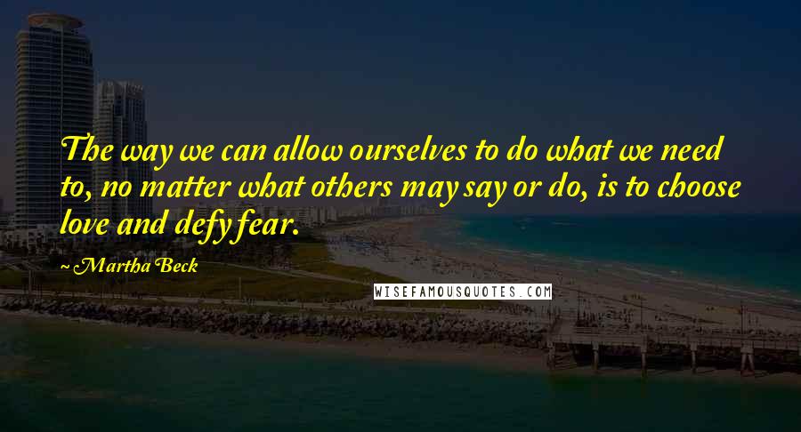 Martha Beck quotes: The way we can allow ourselves to do what we need to, no matter what others may say or do, is to choose love and defy fear. Martha Beck quotes: The way we can allow ourselves to do what we need to, no matter what others may say or do, is to choose love and defy fear.