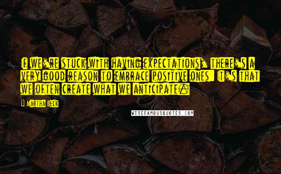 Martha Beck quotes: If we're stuck with having expectations, there's a very good reason to embrace positive ones: It's that we often create what we anticipate. Martha Beck quotes: If we're stuck with having expectations, there's a very good reason to embrace positive ones: It's that we often create what we anticipate.