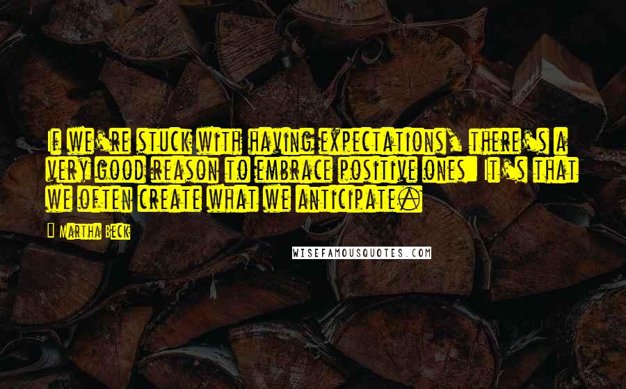 Martha Beck quotes: If we're stuck with having expectations, there's a very good reason to embrace positive ones: It's that we often create what we anticipate.