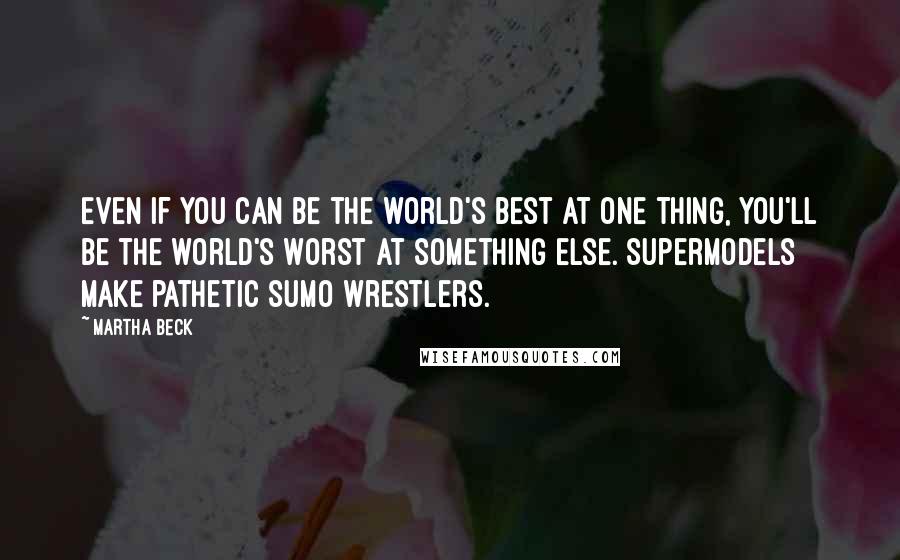 Martha Beck quotes: Even if you can be the world's best at one thing, you'll be the world's worst at something else. Supermodels make pathetic sumo wrestlers. Martha Beck quotes: Even if you can be the world's best at one thing, you'll be the world's worst at something else. Supermodels make pathetic sumo wrestlers.