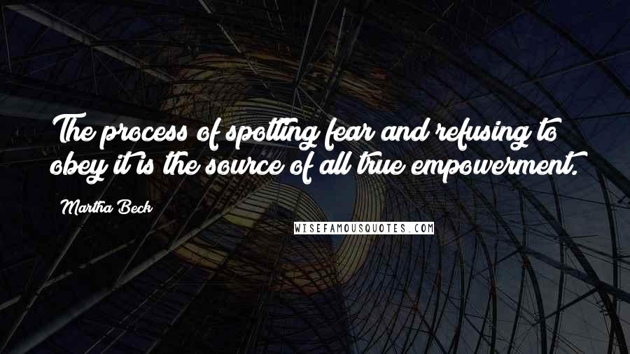 Martha Beck quotes: The process of spotting fear and refusing to obey it is the source of all true empowerment.