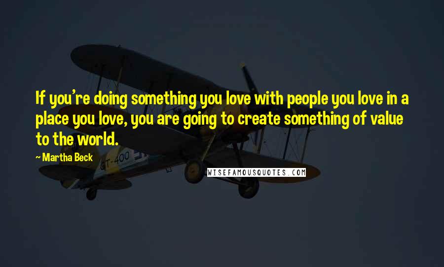 Martha Beck quotes: If you're doing something you love with people you love in a place you love, you are going to create something of value to the world. Martha Beck quotes: If you're doing something you love with people you love in a place you love, you are going to create something of value to the world.