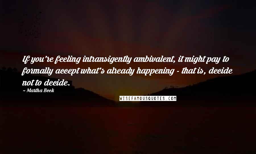 Martha Beck quotes: If you're feeling intransigently ambivalent, it might pay to formally accept what's already happening - that is, decide not to decide. Martha Beck quotes: If you're feeling intransigently ambivalent, it might pay to formally accept what's already happening - that is, decide not to decide.