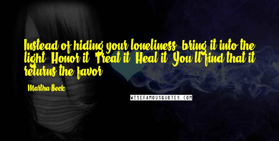 Martha Beck quotes: Instead of hiding your loneliness, bring it into the light. Honor it. Treat it. Heal it. You'll find that it returns the favor.