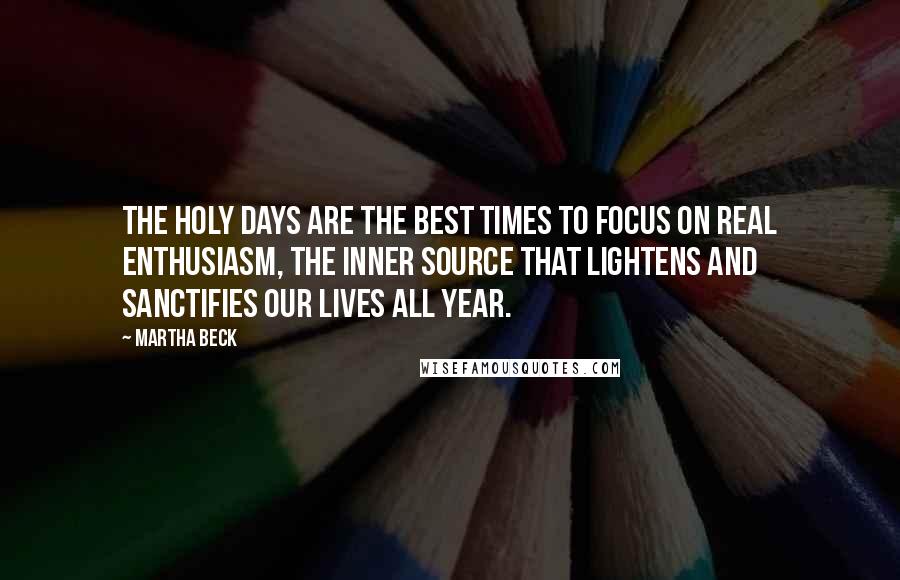 Martha Beck quotes: The holy days are the best times to focus on real enthusiasm, the inner source that lightens and sanctifies our lives all year. Martha Beck quotes: The holy days are the best times to focus on real enthusiasm, the inner source that lightens and sanctifies our lives all year.