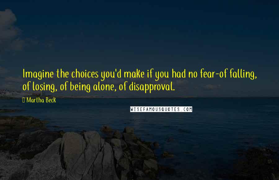 Martha Beck quotes: Imagine the choices you'd make if you had no fear-of falling, of losing, of being alone, of disapproval. Martha Beck quotes: Imagine the choices you'd make if you had no fear-of falling, of losing, of being alone, of disapproval.