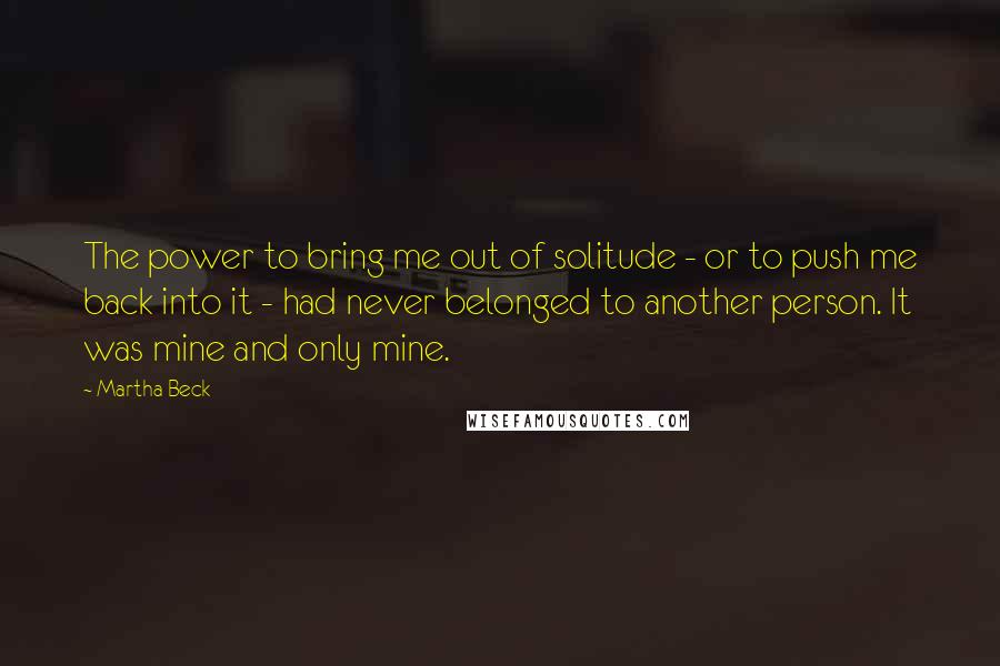 Martha Beck quotes: The power to bring me out of solitude - or to push me back into it - had never belonged to another person. It was mine and only mine. Martha Beck quotes: The power to bring me out of solitude - or to push me back into it - had never belonged to another person. It was mine and only mine.