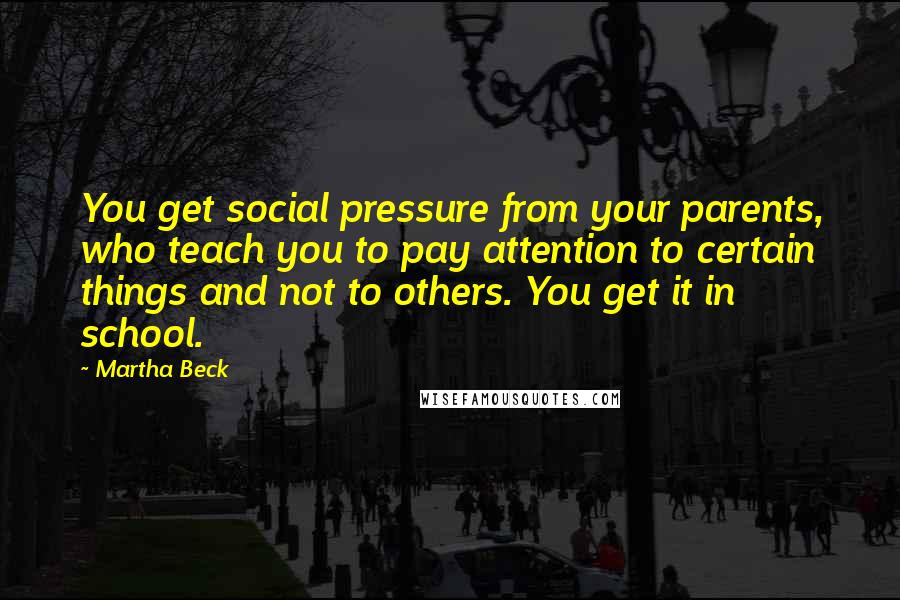 Martha Beck quotes: You get social pressure from your parents, who teach you to pay attention to certain things and not to others. You get it in school. Martha Beck quotes: You get social pressure from your parents, who teach you to pay attention to certain things and not to others. You get it in school.