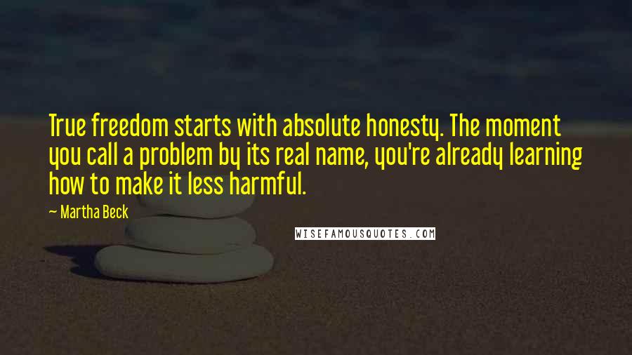 Martha Beck quotes: True freedom starts with absolute honesty. The moment you call a problem by its real name, you're already learning how to make it less harmful. Martha Beck quotes: True freedom starts with absolute honesty. The moment you call a problem by its real name, you're already learning how to make it less harmful.