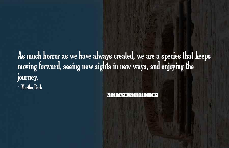 Martha Beck quotes: As much horror as we have always created, we are a species that keeps moving forward, seeing new sights in new ways, and enjoying the journey. Martha Beck quotes: As much horror as we have always created, we are a species that keeps moving forward, seeing new sights in new ways, and enjoying the journey.