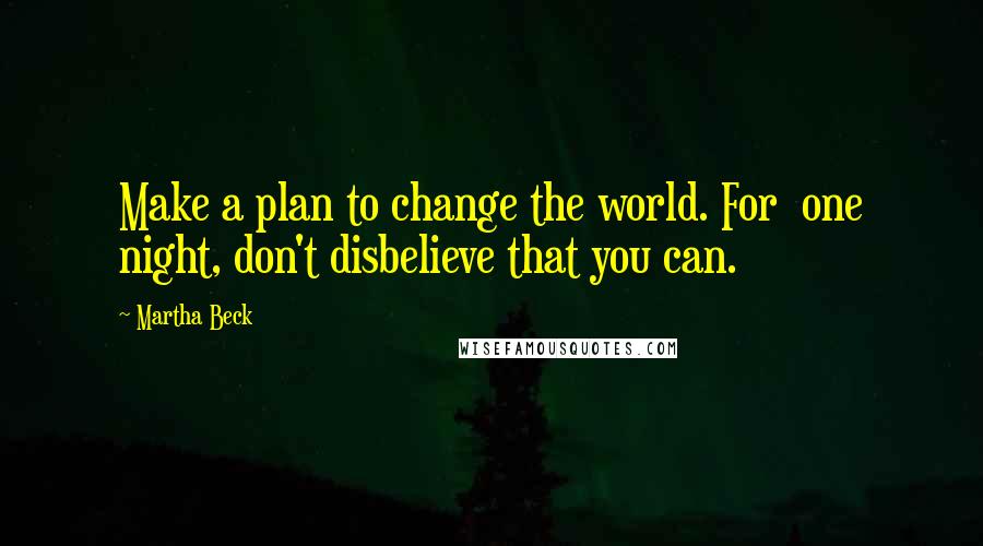 Martha Beck quotes: Make a plan to change the world. For one night, don't disbelieve that you can.