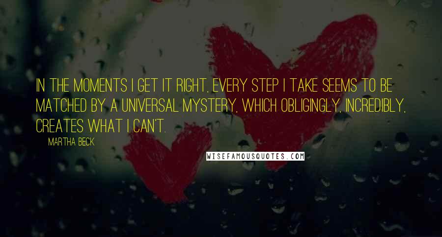 Martha Beck quotes: In the moments I get it right, every step I take seems to be matched by a universal mystery, which obligingly, incredibly, creates what I can't. Martha Beck quotes: In the moments I get it right, every step I take seems to be matched by a universal mystery, which obligingly, incredibly, creates what I can't.