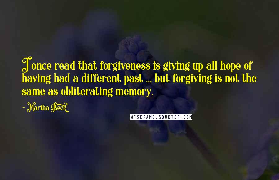 Martha Beck quotes: I once read that forgiveness is giving up all hope of having had a different past ... but forgiving is not the same as obliterating memory. Martha Beck quotes: I once read that forgiveness is giving up all hope of having had a different past ... but forgiving is not the same as obliterating memory.