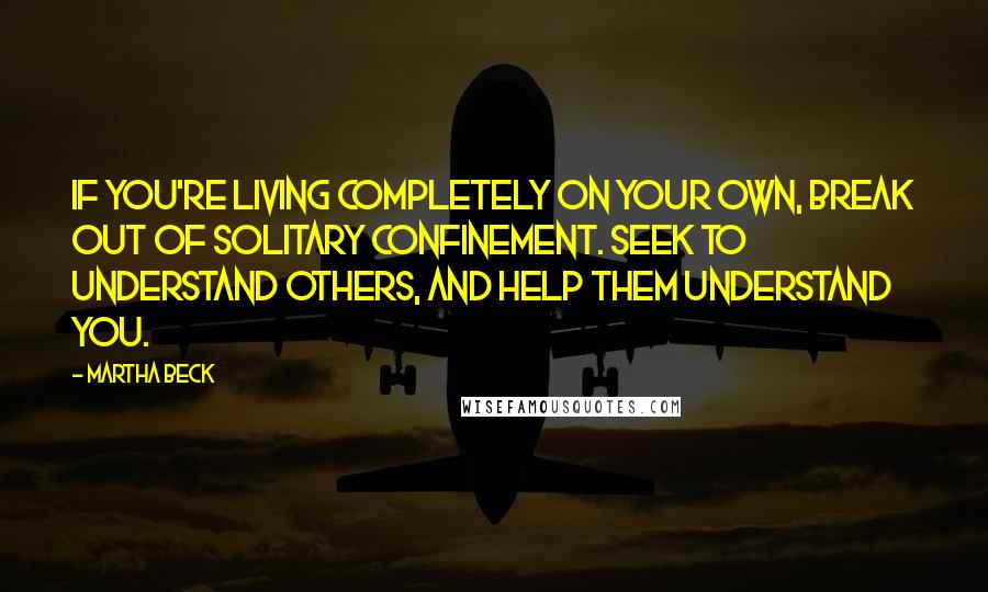 Martha Beck quotes: If you're living completely on your own, break out of solitary confinement. Seek to understand others, and help them understand you. Martha Beck quotes: If you're living completely on your own, break out of solitary confinement. Seek to understand others, and help them understand you.