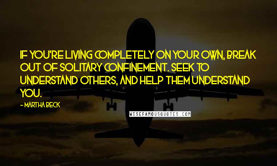 Martha Beck quotes: If you're living completely on your own, break out of solitary confinement. Seek to understand others, and help them understand you.