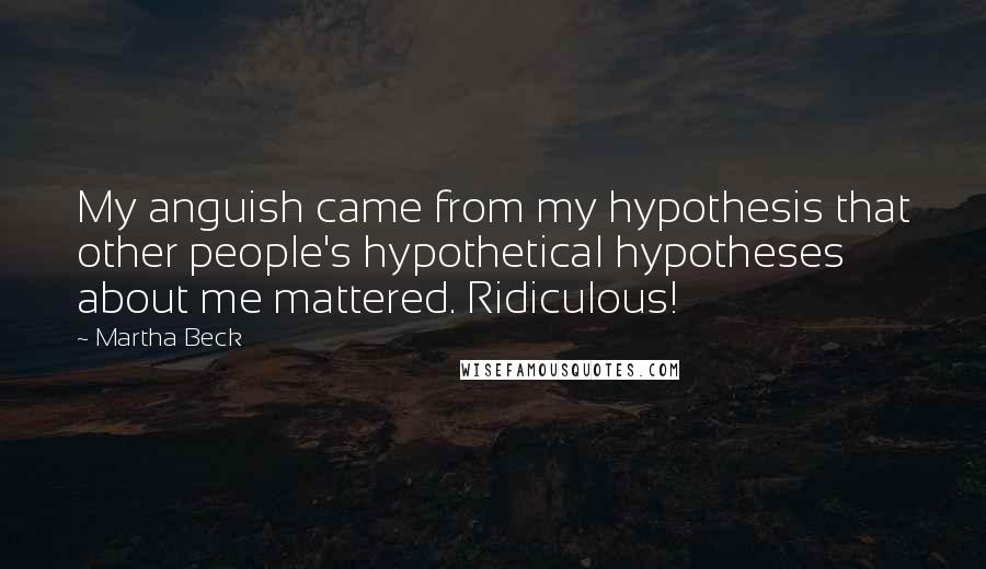 Martha Beck quotes: My anguish came from my hypothesis that other people's hypothetical hypotheses about me mattered. Ridiculous! Martha Beck quotes: My anguish came from my hypothesis that other people's hypothetical hypotheses about me mattered. Ridiculous!