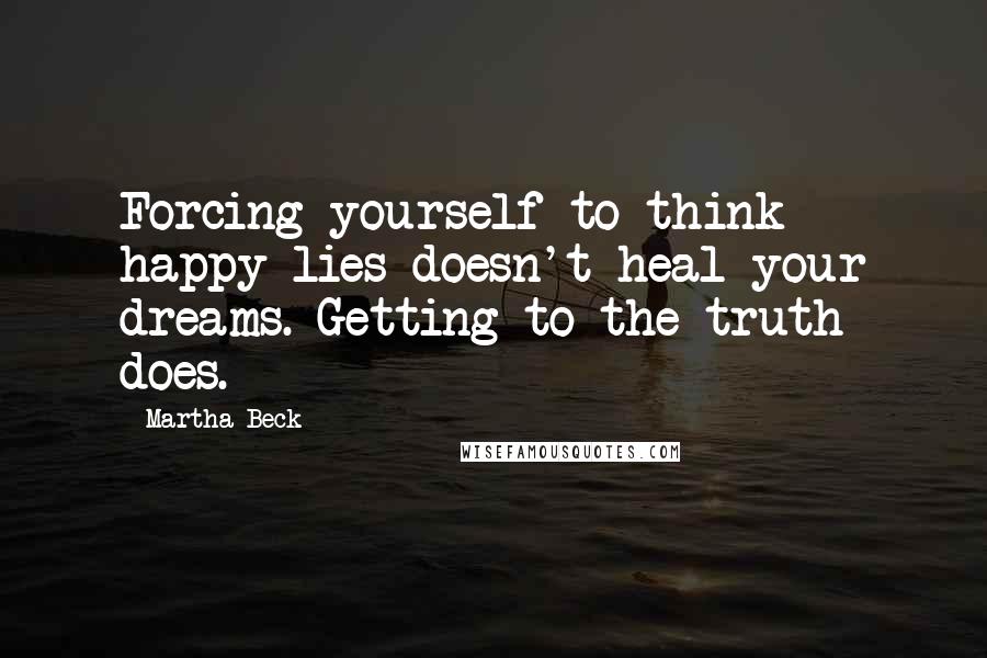 Martha Beck quotes: Forcing yourself to think happy lies doesn't heal your dreams. Getting to the truth does.