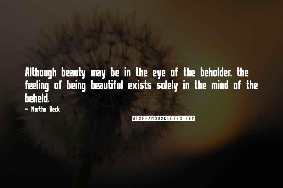 Martha Beck quotes: Although beauty may be in the eye of the beholder, the feeling of being beautiful exists solely in the mind of the beheld. Martha Beck quotes: Although beauty may be in the eye of the beholder, the feeling of being beautiful exists solely in the mind of the beheld.