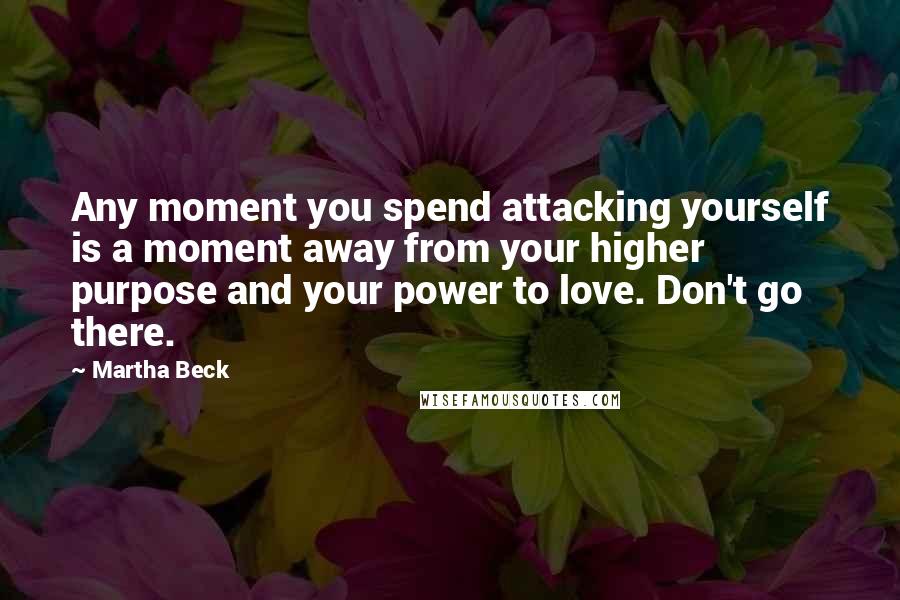Martha Beck quotes: Any moment you spend attacking yourself is a moment away from your higher purpose and your power to love. Don't go there. Martha Beck quotes: Any moment you spend attacking yourself is a moment away from your higher purpose and your power to love. Don't go there.