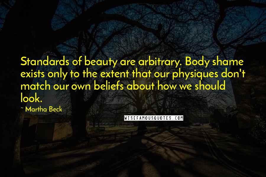 Martha Beck quotes: Standards of beauty are arbitrary. Body shame exists only to the extent that our physiques don't match our own beliefs about how we should look. Martha Beck quotes: Standards of beauty are arbitrary. Body shame exists only to the extent that our physiques don't match our own beliefs about how we should look.