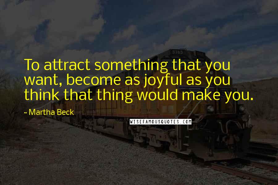 Martha Beck quotes: To attract something that you want, become as joyful as you think that thing would make you.