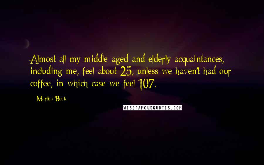 Martha Beck quotes: Almost all my middle-aged and elderly acquaintances, including me, feel about 25, unless we haven't had our coffee, in which case we feel 107. Martha Beck quotes: Almost all my middle-aged and elderly acquaintances, including me, feel about 25, unless we haven't had our coffee, in which case we feel 107.