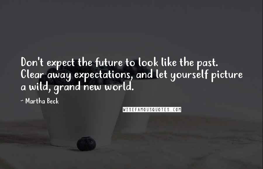 Martha Beck quotes: Don't expect the future to look like the past. Clear away expectations, and let yourself picture a wild, grand new world. Martha Beck quotes: Don't expect the future to look like the past. Clear away expectations, and let yourself picture a wild, grand new world.