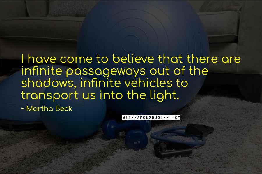 Martha Beck quotes: I have come to believe that there are infinite passageways out of the shadows, infinite vehicles to transport us into the light. Martha Beck quotes: I have come to believe that there are infinite passageways out of the shadows, infinite vehicles to transport us into the light.