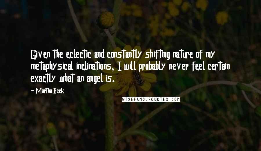 Martha Beck quotes: Given the eclectic and constantly shifting nature of my metaphysical inclinations, I will probably never feel certain exactly what an angel is. Martha Beck quotes: Given the eclectic and constantly shifting nature of my metaphysical inclinations, I will probably never feel certain exactly what an angel is.