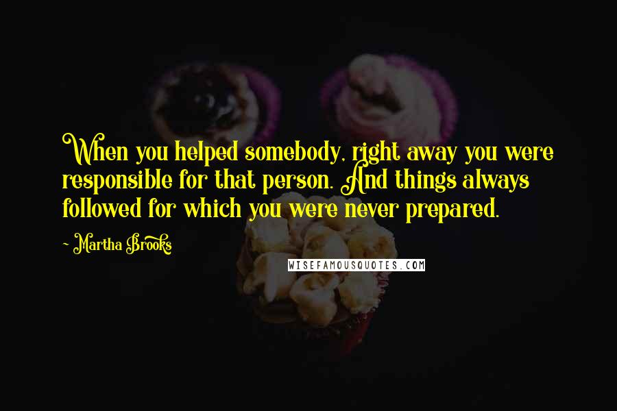 Martha Brooks quotes: When you helped somebody, right away you were responsible for that person. And things always followed for which you were never prepared.