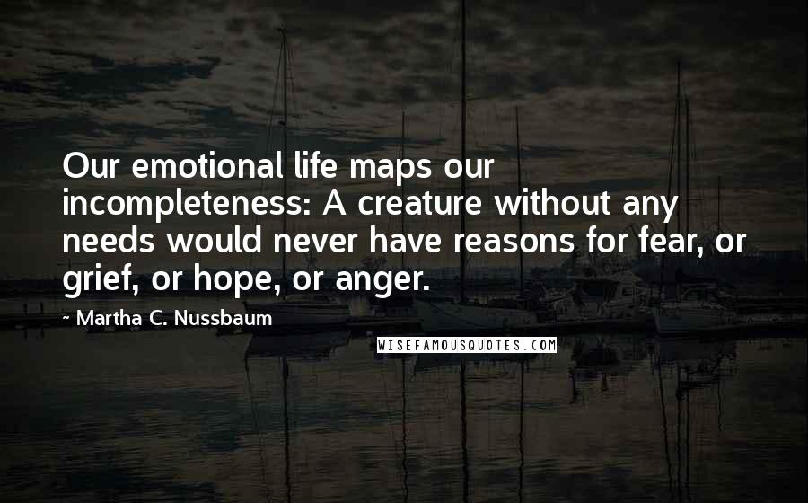 Martha C. Nussbaum quotes: Our emotional life maps our incompleteness: A creature without any needs would never have reasons for fear, or grief, or hope, or anger. Martha C. Nussbaum quotes: Our emotional life maps our incompleteness: A creature without any needs would never have reasons for fear, or grief, or hope, or anger.