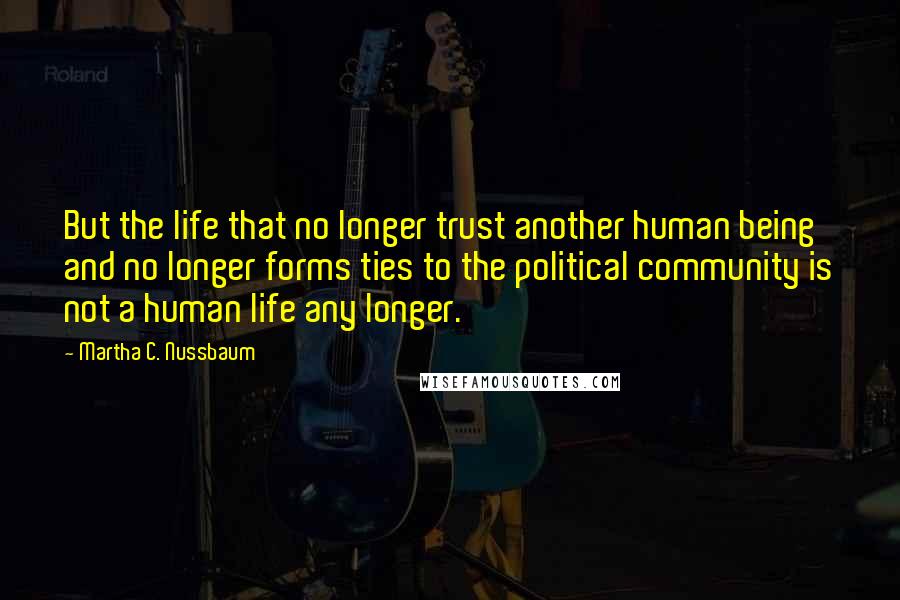 Martha C. Nussbaum quotes: But the life that no longer trust another human being and no longer forms ties to the political community is not a human life any longer.