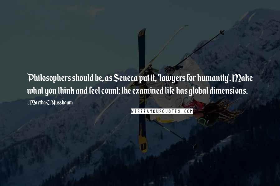 Martha C. Nussbaum quotes: Philosophers should be, as Seneca put it, 'lawyers for humanity'. Make what you think and feel count; the examined life has global dimensions. Martha C. Nussbaum quotes: Philosophers should be, as Seneca put it, 'lawyers for humanity'. Make what you think and feel count; the examined life has global dimensions.