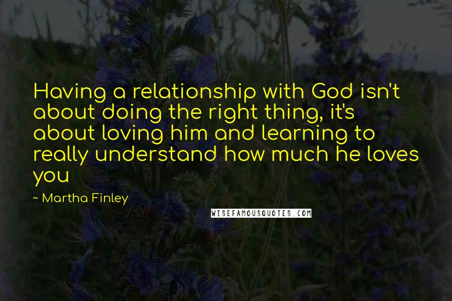 Martha Finley quotes: Having a relationship with God isn't about doing the right thing, it's about loving him and learning to really understand how much he loves you