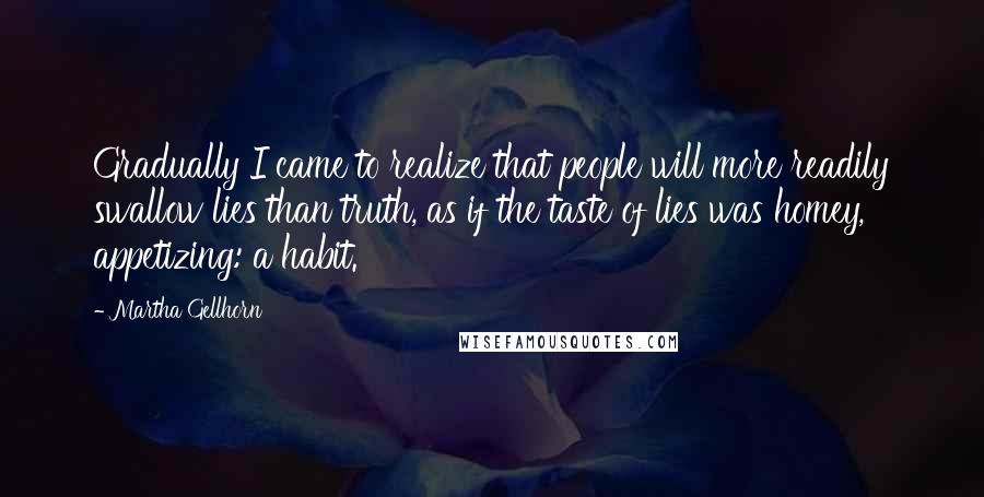 Martha Gellhorn quotes: Gradually I came to realize that people will more readily swallow lies than truth, as if the taste of lies was homey, appetizing: a habit.