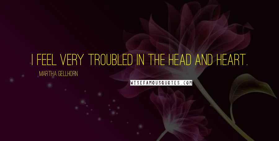 Martha Gellhorn quotes: I feel very troubled in the head and heart.