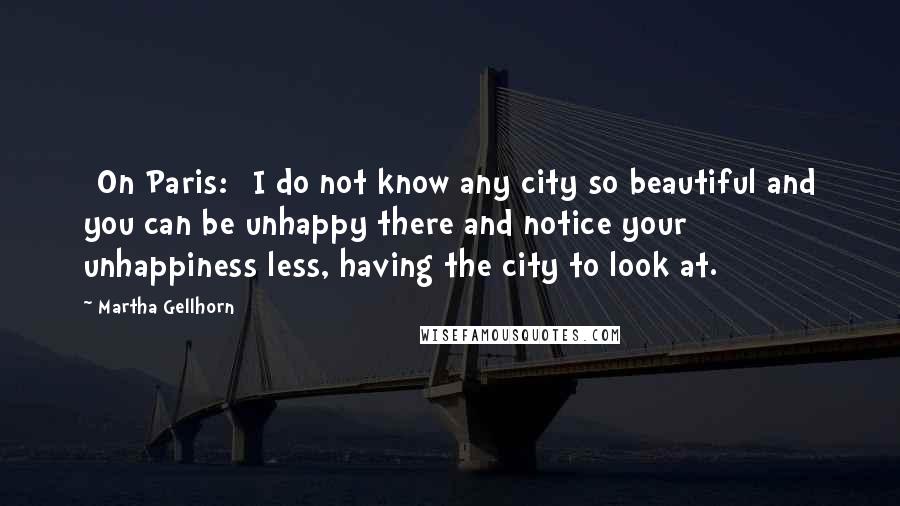 Martha Gellhorn quotes: [On Paris:] I do not know any city so beautiful and you can be unhappy there and notice your unhappiness less, having the city to look at.