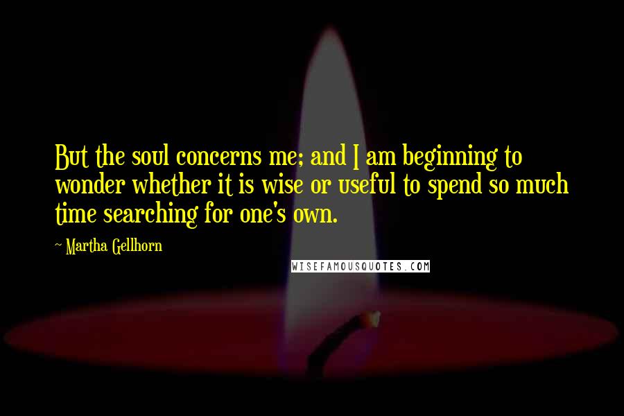 Martha Gellhorn quotes: But the soul concerns me; and I am beginning to wonder whether it is wise or useful to spend so much time searching for one's own.