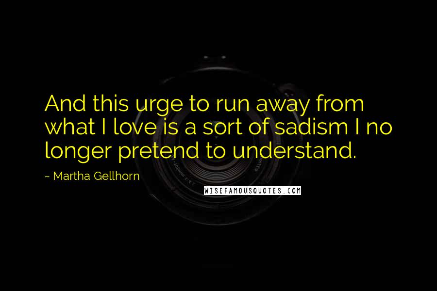 Martha Gellhorn quotes: And this urge to run away from what I love is a sort of sadism I no longer pretend to understand.