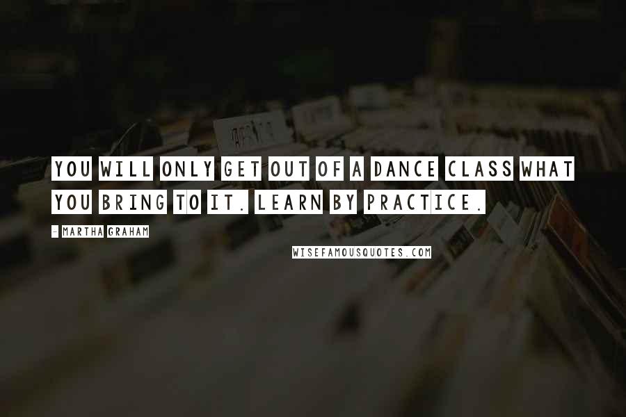 Martha Graham quotes: You will only get out of a dance class what you bring to it. Learn by practice.