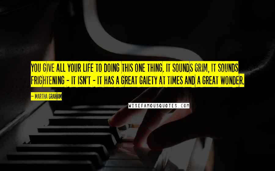 Martha Graham quotes: You give all your life to doing this one thing. It sounds grim, it sounds frightening - it isn't - it has a great gaiety at times and a great