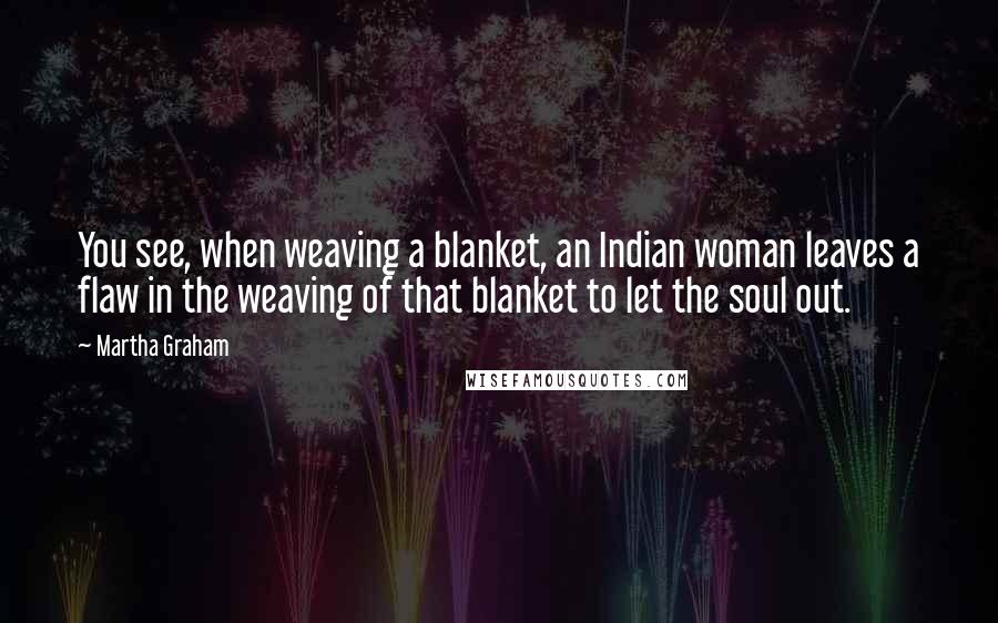 Martha Graham quotes: You see, when weaving a blanket, an Indian woman leaves a flaw in the weaving of that blanket to let the soul out.