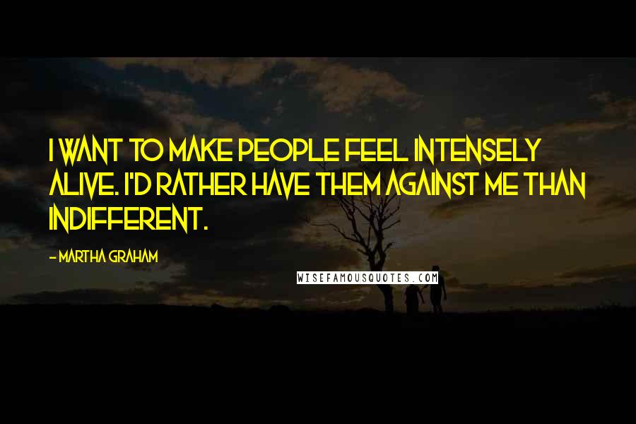 Martha Graham quotes: I want to make people feel intensely alive. I'd rather have them against me than indifferent.
