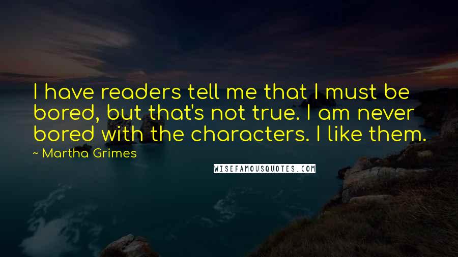 Martha Grimes quotes: I have readers tell me that I must be bored, but that's not true. I am never bored with the characters. I like them. Martha Grimes quotes: I have readers tell me that I must be bored, but that's not true. I am never bored with the characters. I like them.