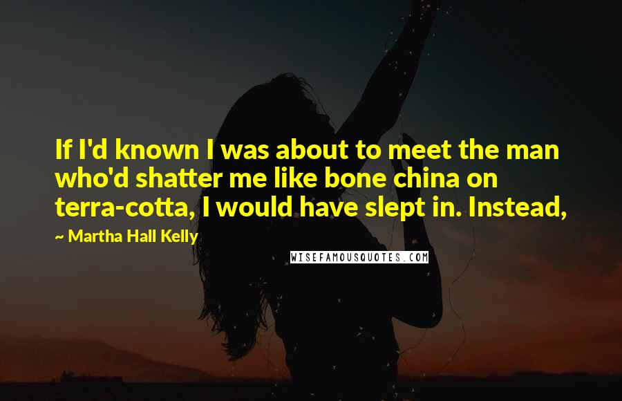 Martha Hall Kelly quotes: If I'd known I was about to meet the man who'd shatter me like bone china on terra-cotta, I would have slept in. Instead,