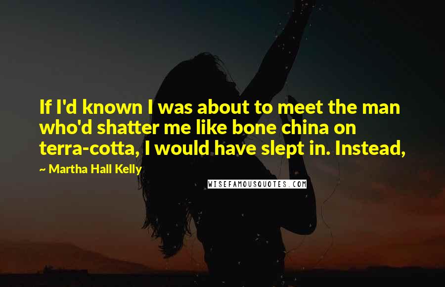 Martha Hall Kelly quotes: If I'd known I was about to meet the man who'd shatter me like bone china on terra-cotta, I would have slept in. Instead, Martha Hall Kelly quotes: If I'd known I was about to meet the man who'd shatter me like bone china on terra-cotta, I would have slept in. Instead,
