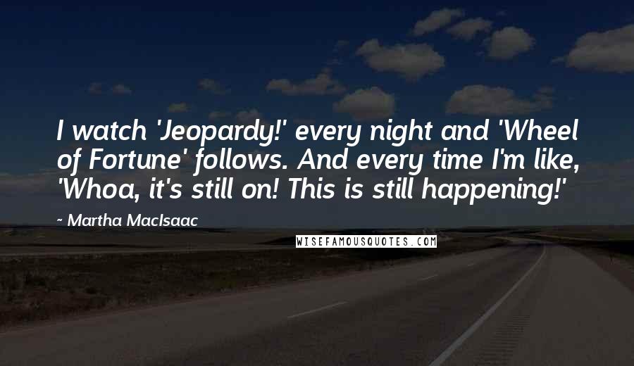 Martha MacIsaac quotes: I watch 'Jeopardy!' every night and 'Wheel of Fortune' follows. And every time I'm like, 'Whoa, it's still on! This is still happening!'