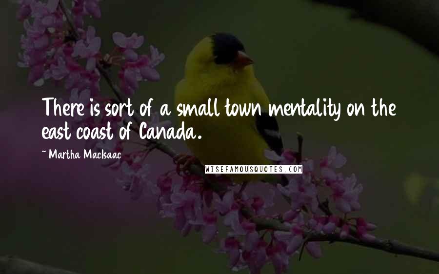Martha MacIsaac quotes: There is sort of a small town mentality on the east coast of Canada.