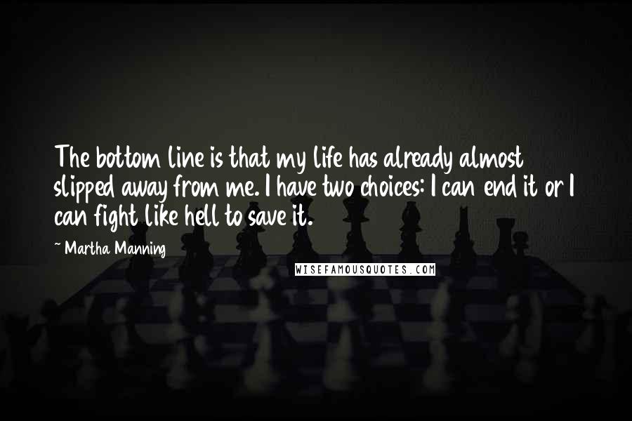 Martha Manning quotes: The bottom line is that my life has already almost slipped away from me. I have two choices: I can end it or I can fight like hell to save