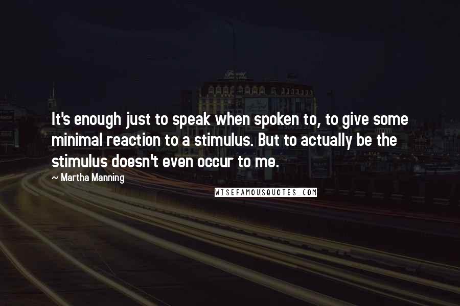 Martha Manning quotes: It's enough just to speak when spoken to, to give some minimal reaction to a stimulus. But to actually be the stimulus doesn't even occur to me.